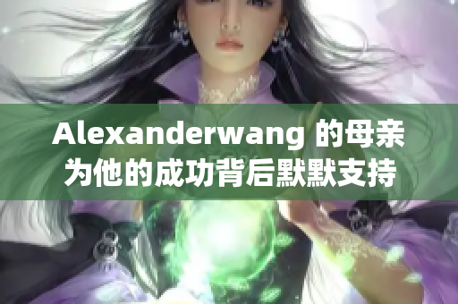 Alexanderwang 的母亲为他的成功背后默默支持