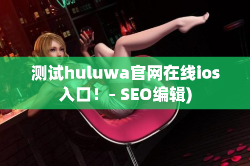 测试huluwa官网在线ios入口！- SEO编辑)