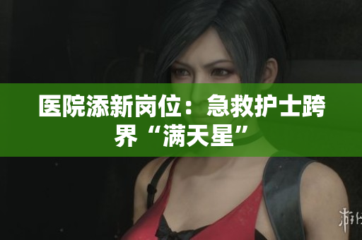 医院添新岗位：急救护士跨界“满天星”