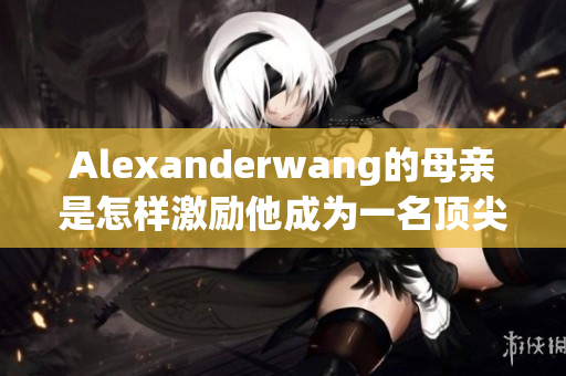 Alexanderwang的母亲是怎样激励他成为一名顶尖设计师的？