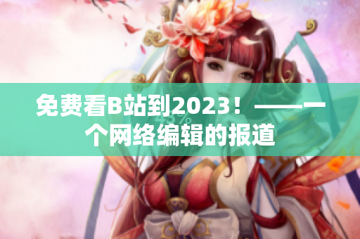 免费看B站到2023！——一个网络编辑的报道