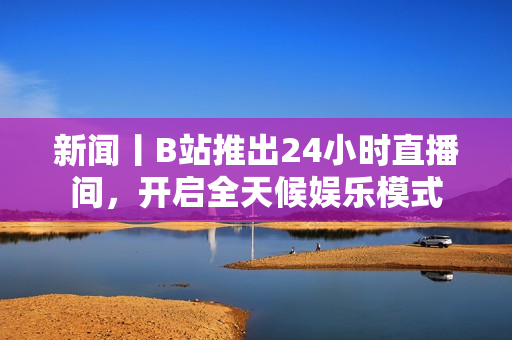 新闻丨B站推出24小时直播间，开启全天候娱乐模式