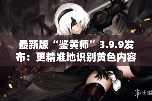 最新版“鉴黄师”3.9.9发布：更精准地识别黄色内容