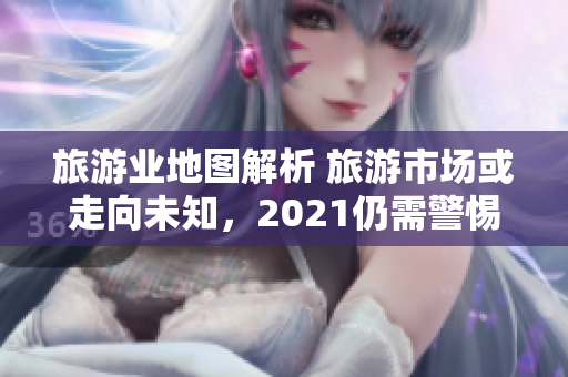 旅游业地图解析 旅游市场或走向未知，2021仍需警惕。