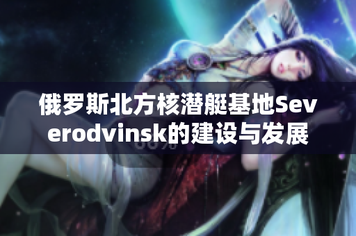 俄罗斯北方核潜艇基地Severodvinsk的建设与发展