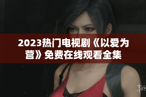 2023热门电视剧《以爱为营》免费在线观看全集