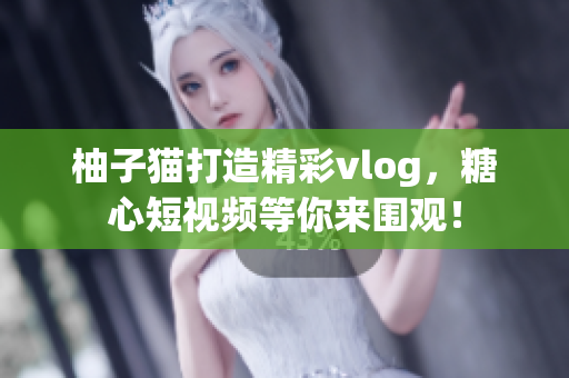 柚子猫打造精彩vlog，糖心短视频等你来围观！