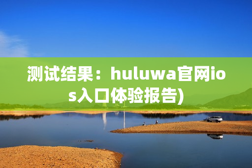测试结果：huluwa官网ios入口体验报告)