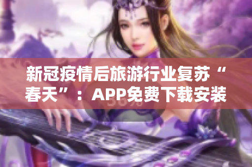 新冠疫情后旅游行业复苏“春天”：APP免费下载安装助力出游