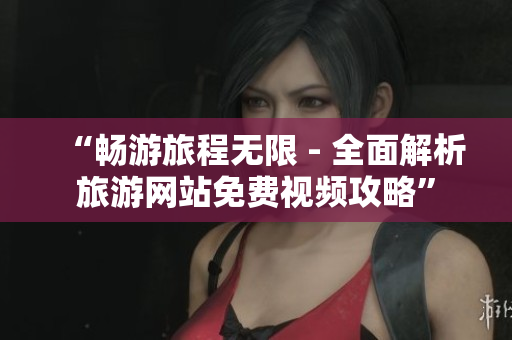 “畅游旅程无限 - 全面解析旅游网站免费视频攻略”