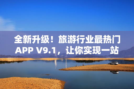全新升级！旅游行业最热门APP V9.1，让你实现一站式旅行体验