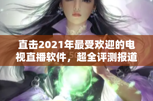直击2021年最受欢迎的电视直播软件，超全评测报道！