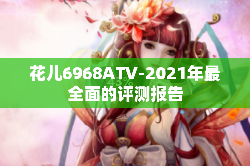 花儿6968ATV-2021年最全面的评测报告