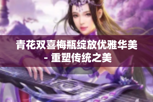 青花双喜梅瓶绽放优雅华美 - 重塑传统之美