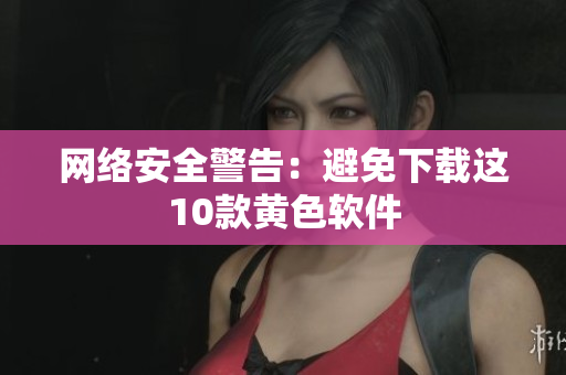 网络安全警告：避免下载这10款黄色软件