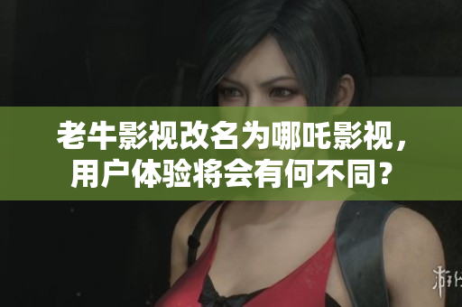 老牛影视改名为哪吒影视，用户体验将会有何不同？
