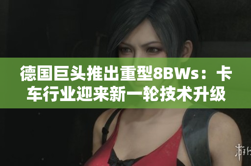 德国巨头推出重型8BWs：卡车行业迎来新一轮技术升级