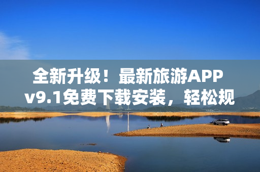 全新升级！最新旅游APP v9.1免费下载安装，轻松规划行程！