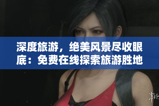深度旅游，绝美风景尽收眼底：免费在线探索旅游胜地