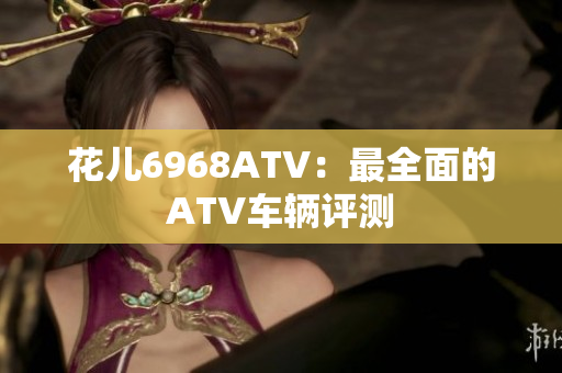 花儿6968ATV：最全面的ATV车辆评测