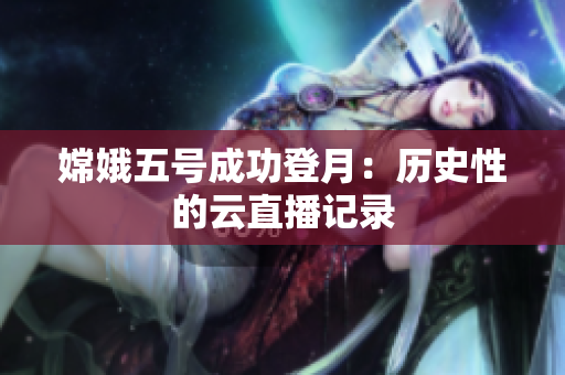 嫦娥五号成功登月：历史性的云直播记录