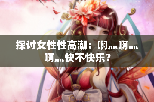 探讨女性性高潮：啊灬啊灬啊灬快不快乐？