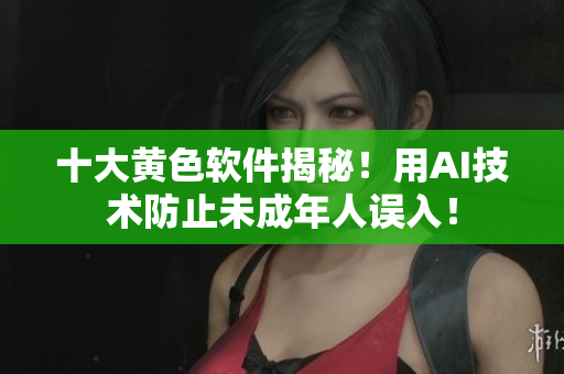 十大黄色软件揭秘！用AI技术防止未成年人误入！