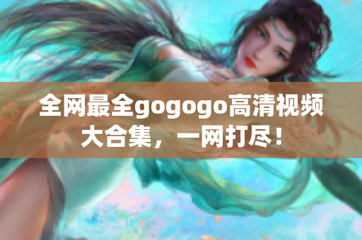 全网最全gogogo高清视频大合集，一网打尽！