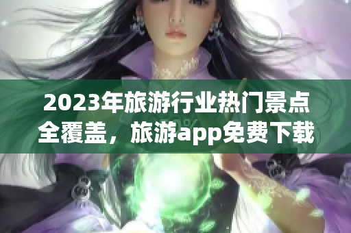 2023年旅游行业热门景点全覆盖，旅游app免费下载大汇总