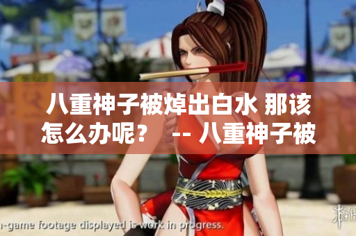八重神子被焯出白水 那该怎么办呢？  -- 八重神子被焯出白水 如何自救？