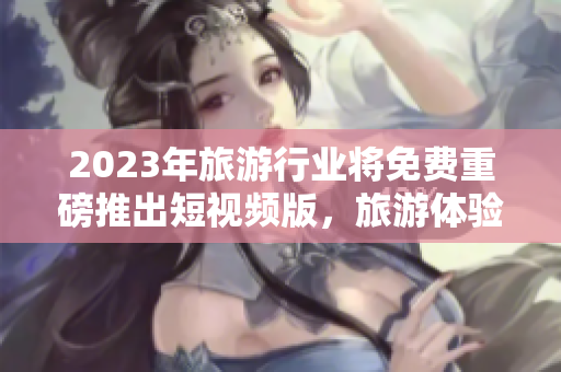 2023年旅游行业将免费重磅推出短视频版，旅游体验更佳！