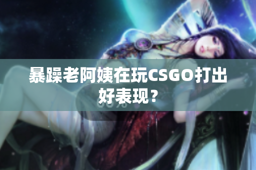 暴躁老阿姨在玩CSGO打出好表现？