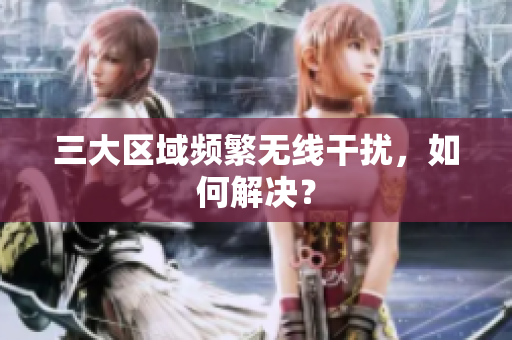 三大区域频繁无线干扰，如何解决？