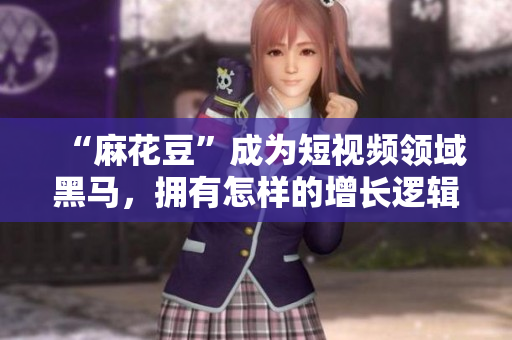 “麻花豆”成为短视频领域黑马，拥有怎样的增长逻辑？