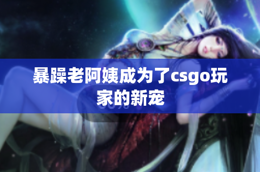 暴躁老阿姨成为了csgo玩家的新宠