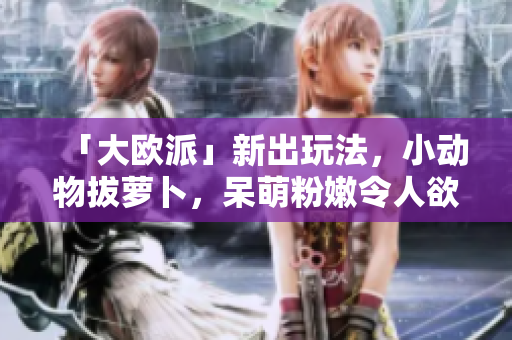 「大欧派」新出玩法，小动物拔萝卜，呆萌粉嫩令人欲罢不能