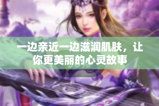 一边亲近一边滋润肌肤，让你更美丽的心灵故事