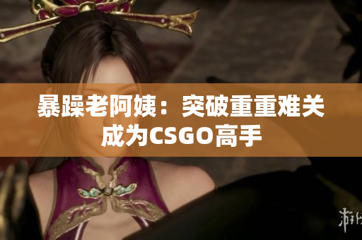 暴躁老阿姨：突破重重难关成为CSGO高手