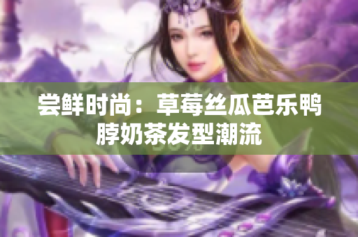 尝鲜时尚：草莓丝瓜芭乐鸭脖奶茶发型潮流