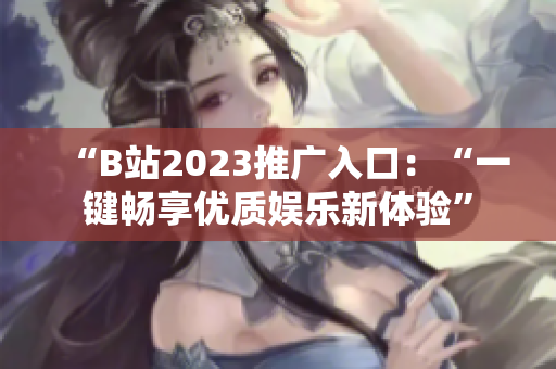 “B站2023推广入口：“一键畅享优质娱乐新体验”