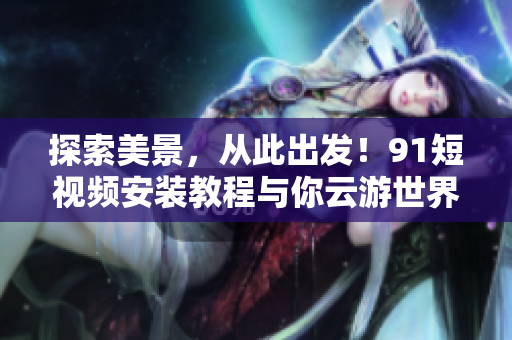 探索美景，从此出发！9.1短视频安装教程与你云游世界