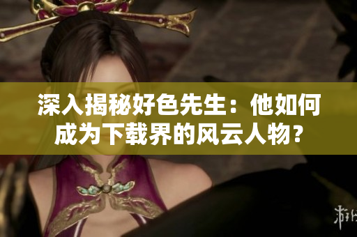 深入揭秘好色先生：他如何成为下载界的风云人物？