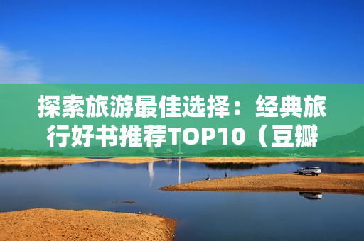 探索旅游最佳选择：经典旅行好书推荐TOP10（豆瓣9.1高分）