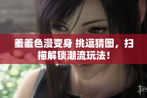 羞羞色漫变身 挑逗猜图，扫描解锁潮流玩法！