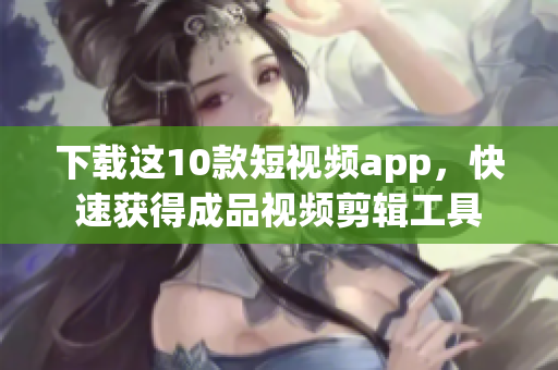 下载这10款短视频app，快速获得成品视频剪辑工具