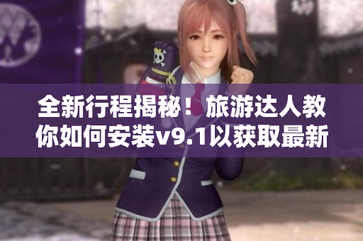 全新行程揭秘！旅游达人教你如何安装v9.1以获取最新激励短视频素材