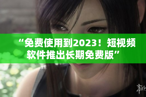 “免费使用到2023！短视频软件推出长期免费版”