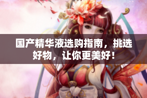 国产精华液选购指南，挑选好物，让你更美好！