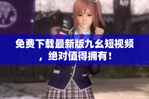 免费下载最新版九幺短视频，绝对值得拥有！