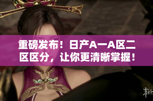 重磅发布！日产A一A区二区区分，让你更清晰掌握！